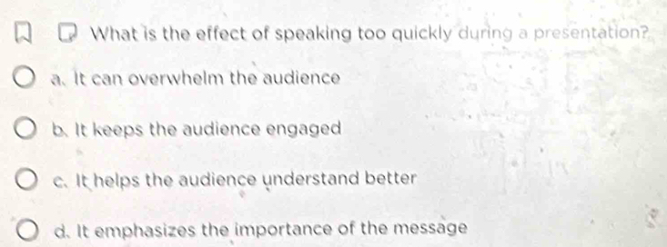 What is the effect of speaking too quickly during a presentation?
a. It can overwhelm the audience
b. It keeps the audience engaged
c. It helps the audience understand better
d. It emphasizes the importance of the message