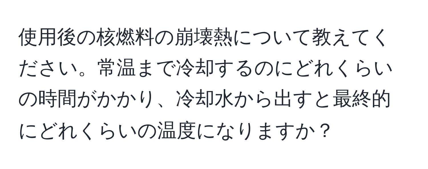 使用後の核燃料の崩壊熱について教えてください。常温まで冷却するのにどれくらいの時間がかかり、冷却水から出すと最終的にどれくらいの温度になりますか？