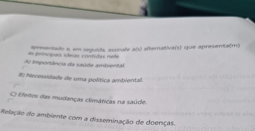 apresentado e, em seguida, assinale a(s) alternativa(s) que apresenta(m)
as principais ideias contidas nele.
A) Importância da saúde ambiental.
B) Necessidade de uma política ambiental.
C) Efeitos das mudanças climáticas na saúde.
Relação do ambiente com a disseminação de doenças.