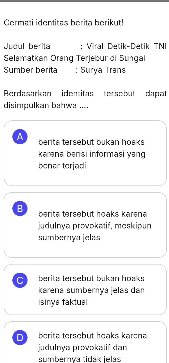 Cermati identitas berita berikut!
Judul berita : Viral Detik-Detik TNI
Selamatkan Orang Terjebur di Sungai
Sumber berita : Surya Trans
Berdasarkan identitas tersebut dapat
disimpulkan bahwa ....
A berita tersebut bukan hoaks
karena berisi informasi yang
benar terjadi
B berita tersebut hoaks karena
judulnya provokatif, meskipun
sumbernya jelas
C berita tersebut bukan hoaks
karena sumbernya jelas dan
isinya faktual
D berita tersebut hoaks karena
judulnya provokatif dan
sumbernva tidak jelas