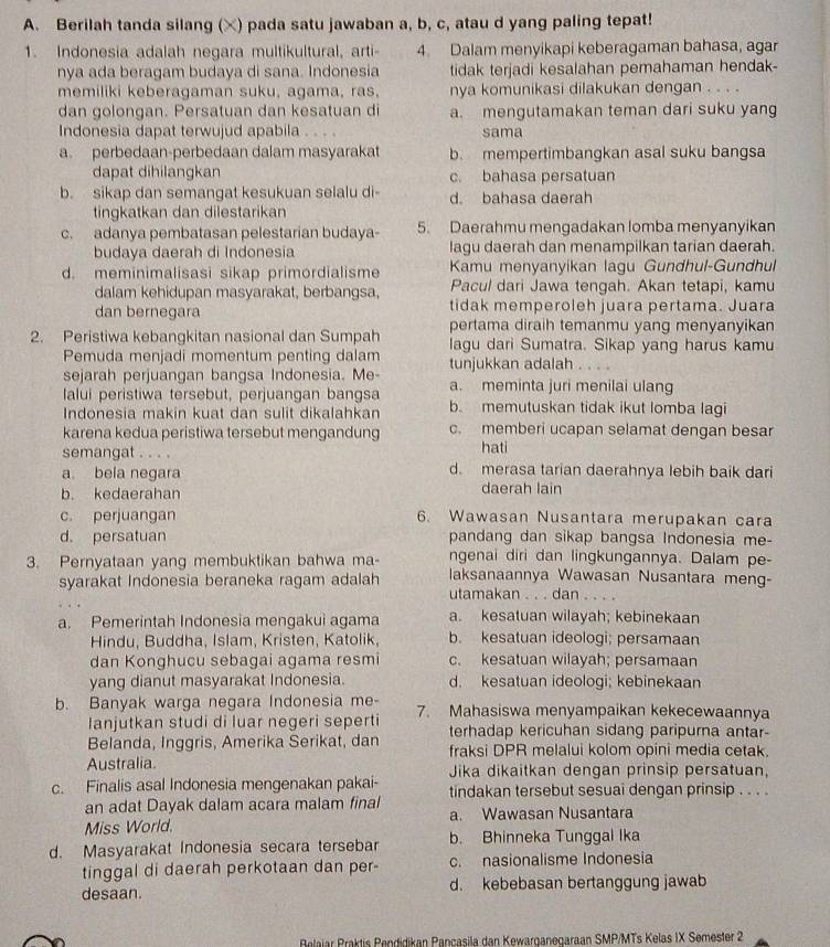 Berilah tanda silang (×) pada satu jawaban a, b, c, atau d yang paling tepat!
1. Indonesia adalah negara multikultural, arti- 4. Dalam menyikapi keberagaman bahasa, agar
nya ada beragam budaya di sana. Indonesia tidak terjadi kesalahan pemahaman hendak-
memiliki keberagaman suku, agama, ras, nya komunikasi dilakukan dengan . . . .
dan golongan. Persatuan dan kesatuan di a. mengutamakan teman dari suku yan
Indonesia dapat terwujud apabila . . . sama
a. perbedaan-perbedaan dalam masyarakat b. mempertimbangkan asal suku bangsa
dapat dihilangkan c. bahasa persatuan
b. sikap dan semangat kesukuan selalu di d. bahasa daerah
tingkatkan dan dilestarikan
c. adanya pembatasan pelestarian budaya- 5. Daerahmu mengadakan lomba menyanyikan
budaya daerah di Indonesia lagu daerah dan menampilkan tarian daerah.
d. meminimalisasi sikap primordialisme Kamu menyanyikan lagu Gundhul-Gundhul
dalam kehidupan masyarakat, berbangsa, Pacul dari Jawa tengah. Akan tetapi, kamu
dan bernegara tidak memperoleh juara pertama. Juara
pertama diraih temanmu yang menyanyikan
2. Peristiwa kebangkitan nasional dan Sumpah lagu dari Sumatra. Sikap yang harus kamu
Pemuda menjadi momentum penting dalam
sejarah perjuangan bangsa Indonesia. Me- tunjukkan adalah . . .
lalui peristiwa tersebut, perjuangan bangsa a. meminta juri menilai ulang
Indonesia makin kuat dan sulit dikalahkan b. memutuskan tidak ikut lomba lagi
karena kedua peristiwa tersebut mengandung c. memberi ucapan selamat dengan besar
semangat . . . . hati
a. bela negara d. merasa tarian daerahnya lebih baik dari
b. kedaerahan daerah lain
c. perjuangan 6. Wawasan Nusantara merupakan cara
d. persatuan pandang dan sikap bangsa Indonesia me-
ngenai diri dan lingkungannya. Dalam pe-
3. Pernyataan yang membuktikan bahwa ma- laksanaannya Wawasan Nusantara meng-
syarakat Indonesia beraneka ragam adalah
utamakan . . . dan_  
a. Pemerintah Indonesia mengakui agama a. kesatuan wilayah; kebinekaan
Hindu, Buddha, Islam, Kristen, Katolik, b. kesatuan ideologi; persamaan
dan Konghucu sebagai agama resmi c. kesatuan wilayah; persamaan
yang dianut masyarakat Indonesia. d. kesatuan ideologi; kebinekaan
b. Banyak warga negara Indonesia me- 7. Mahasiswa menyampaikan kekecewaannya
lanjutkan studi di luar negeri seperti terhadap kericuhan sidang paripurna antar-
Belanda, Inggris, Amerika Serikat, dan fraksi DPR melalui kolom opini media cetak.
Australia. Jika dikaitkan dengan prinsip persatuan,
c. Finalis asal Indonesia mengenakan pakai- tindakan tersebut sesuai dengan prinsip . . . .
an adat Dayak dalam acara malam final
Miss World. a. Wawasan Nusantara
d. Masyarakat Indonesia secara tersebar b. Bhinneka Tunggal Ika
tinggal di daerah perkotaan dan per- c. nasionalisme Indonesia
desaan d. kebebasan bertanggung jawab
Belajar Praktis Pendidikan Pançasila dan Kewarganegaraan SMP/MTs Kelas IX Semester 2