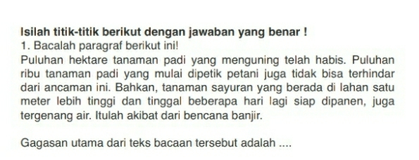 Isilah titik-titik berikut dengan jawaban yang benar ! 
1. Bacalah paragraf berikut ini! 
Puluhan hektare tanaman padi yang menguning telah habis. Puluhan 
ribu tanaman padi yang mulai dipetik petani juga tidak bisa terhindar 
dari ancaman ini. Bahkan, tanaman sayuran yang berada di lahan satu 
meter lebih tinggi dan tinggal beberapa hari lagi siap dipanen, juga 
tergenang air. Itulah akibat dari bencana banjir. 
Gagasan utama dari teks bacaan tersebut adalah ....