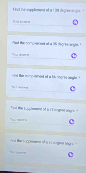 Find the supplement of a 130 degree angle. * 
Your answer 
Find the complement of a 35 degree angle. " 
Your answer 
Find the complement of a 86 degree angle. * 
Your answer 
Find the supplement of a 75 degree angle. " 
Your answer 
Find the supplement of a 90 degree angle.* 
Your answer