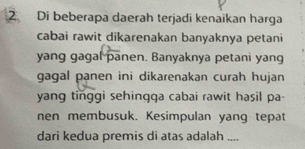 Di beberapa daerah terjadi kenaikan harga 
cabai rawit dikarenakan banyaknya petani 
yang gagal panen. Banyaknya petani yang 
gagal panen ini dikarenakan curah hujan . 
yang tinggi sehingqa cabai rawit hasil pa- 
nen membusuk. Kesimpulan yang tepat 
dari kedua premis di atas adalah ....