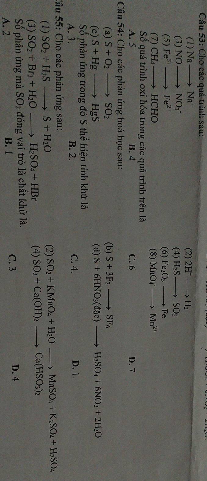 Cho các quá trình sau:
(1) Nato Na^+ (2) 2H^+to H_2
(3) NOto NO_3^(- (4) H_2)Sto SO_2
(5) Fe^(3+)to Fe^(2+)
(6) Fe_2O_3to Fe
(7) CH_4to HCHO (8) MnO_4^(-to Mn^2+)
Số quá trình oxi hóa trong các quá trình trên là
A. 5 B. 4 C. 6 D. 7
Câu 54: Cho các phản ứng hoá học sau:
(a) S+O_2to SO_2 (b) S+3F_2to SF_6
(c) S+Hgto HgS (d) S+6HNO_3(dac)to H_2SO_4+6NO_2+2H_2O
Số phản ứng trong đó S thể hiện tính khử là
A. 3. B. 2. C. 4.
D. 1.
Câu 55: Cho các phản ứng sau:
(1) SO_2+H_2Sto S+H_2O
(2) SO_2+KMnO_4+H_2Oto MnSO_4+K_2SO_4+H_2SO_4
(3) SO_2+Br_2+H_2Oto H_2SO_4+HBr
(4) SO_2+Ca(OH)_2to Ca(HSO_3)_2
Số phản ứng mà SO_2 đóng vai trò là chất khử là.
A. 2 B. 1
C. 3 D. 4