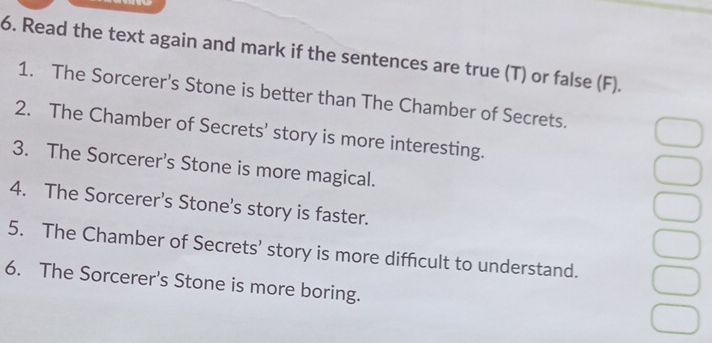 Read the text again and mark if the sentences are true (T) or false (F). 
1. The Sorcerer's Stone is better than The Chamber of Secrets. 
2. The Chamber of Secrets’ story is more interesting. 
3. The Sorcerer's Stone is more magical. 
4. The Sorcerer's Stone's story is faster. 
5. The Chamber of Secrets' story is more difficult to understand. 
6. The Sorcerer's Stone is more boring.