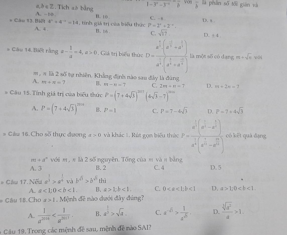 a, b∈ Z. Tích a.b bằng
frac 1-3^x-3^(-frac )b Vời overline b là phân số tối giản và
A. -10 . B. 10 .
C. -8 . D. 8 .
» Cầu 13. Biết 4^x+4^(-x)=14 , tính giá trị của biểu thức P=2^x+2^(-x).
A. 4 . B. 16. C. sqrt(17). D. ± 4,
» Câu 14. Biết rằng a- 1/a =4,a>0. Giá trị biểu thức D=frac a^(frac 4)3· (a^(frac -1)3+a^(frac 2)3)a^(frac 1)3· (a^(frac 1)3+a^(frac -1)6) là một số có dạng m+sqrt(n) với
m , n là 2 số tự nhiên. Khẳng định nào sau đây là đúng
A. m+n=7
B. m-n=7 C. 2m+n=7 D. m+2n=7
Câu 15. Tính giá trị của biểu thức P=(7+4sqrt(3))^2017(4sqrt(3)-7)^2016
A. P=(7+4sqrt(3))^2016 B. P=1 C. P=7-4sqrt(3) D. P=7+4sqrt(3)
Câu 16. Cho số thực dương a>0 và khác 1. Rút gọn biểu thức P=frac a^(frac 1)4(a^(frac 1)3-a^(frac 1)4)a^(frac 1)4(a^(frac 2)3-a^(frac 1)4) có kết quả dạng
m+a^n với m , n là 2 số nguyên. Tổng của m vàn bằng
A. 3 B. 2 C. 4 D. 5
» Câu 17. Nếu a^(frac 1)3>a^(frac 1)6 và b^(sqrt(3))>b^(sqrt(5)) thì
A. a<1;0 B. a>1;b<1. C. 0<1</tex> D. a>1;0
» Câu 18.Cho a>1 Mệnh đề nào dưới đây đúng?
A.  1/a^(2016)  B. a^(frac 1)3>sqrt(a). a^(-sqrt(3))> 1/a^(sqrt(5)) . D.  sqrt[3](a^2)/a >1.
C.
6  Câu 19. Trong các mệnh đề sau, mệnh đề nào SAI?