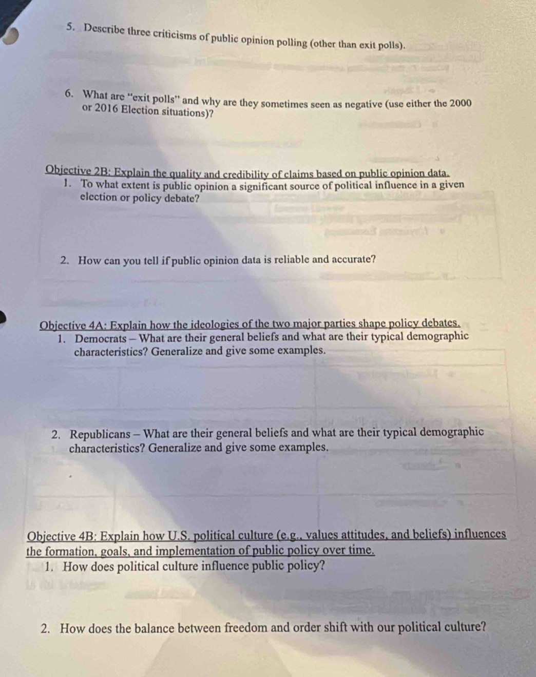 Describe three criticisms of public opinion polling (other than exit polls). 
6. What are “exit polls” and why are they sometimes seen as negative (use either the 2000
or 2016 Election situations)? 
Objective 2B: Explain the quality and credibility of claims based on public opinion data. 
1. To what extent is public opinion a significant source of political influence in a given 
election or policy debate? 
2. How can you tell if public opinion data is reliable and accurate? 
Objective 4A: Explain how the ideologies of the two major parties shape policy debates. 
1. Democrats - What are their general beliefs and what are their typical demographic 
characteristics? Generalize and give some examples. 
2. Republicans - What are their general beliefs and what are their typical demographic 
characteristics? Generalize and give some examples. 
Objective 4B: Explain how U.S. political culture (e.g., values attitudes, and beliefs) influences 
the formation, goals, and implementation of public policy over time. 
1. How does political culture influence public policy? 
2. How does the balance between freedom and order shift with our political culture?