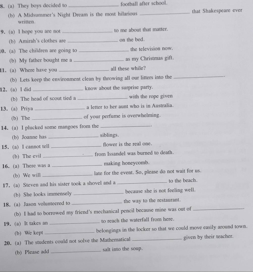 They boys decided to _football after school. 
(b) A Midsummer's Night Dream is the most hilarious _that Shakespeare ever 
written. 
9. (a) I hope you are not _to me about that matter. 
(b) Amirah’s clothes are _on the bed. 
10. (a) The children are going to _the television now. 
(b) My father bought me a _as my Christmas gift. 
11. (a) Where have you _all these while? 
(b) Lets keep the environment clean by throwing all our litters into the _. 
12. (a) I did _know about the surprise party. 
(b) The head of scout tied a _with the rope given 
13. (a) Priya _a letter to her aunt who is in Australia. 
(b) The _of your perfume is overwhelming. 
14. (a) I plucked some mangoes from the_ 
. 
(b) Joanne has_ 
siblings. 
15. (a) I cannot tell _flower is the real one. 
(b) The evil _from Issandel was burned to death. 
16. (a) There was a _making honeycomb. 
(b) We will _late for the event. So, please do not wait for us. 
17. (a) Steven and his sister took a shovel and a _to the beach. 
(b) She looks immensely _because she is not feeling well. 
18. (a) Jason volunteered to _the way to the restaurant. 
(b) I had to borrowed my friend’s mechanical pencil because mine was out of_ 
-. 
19. (a) It takes an _to reach the waterfall from here. 
(b) We kept _belongings in the locker so that we could move easily around town. 
20. (a) The students could not solve the Mathematical _given by their teacher. 
(b) Please add _salt into the soup.