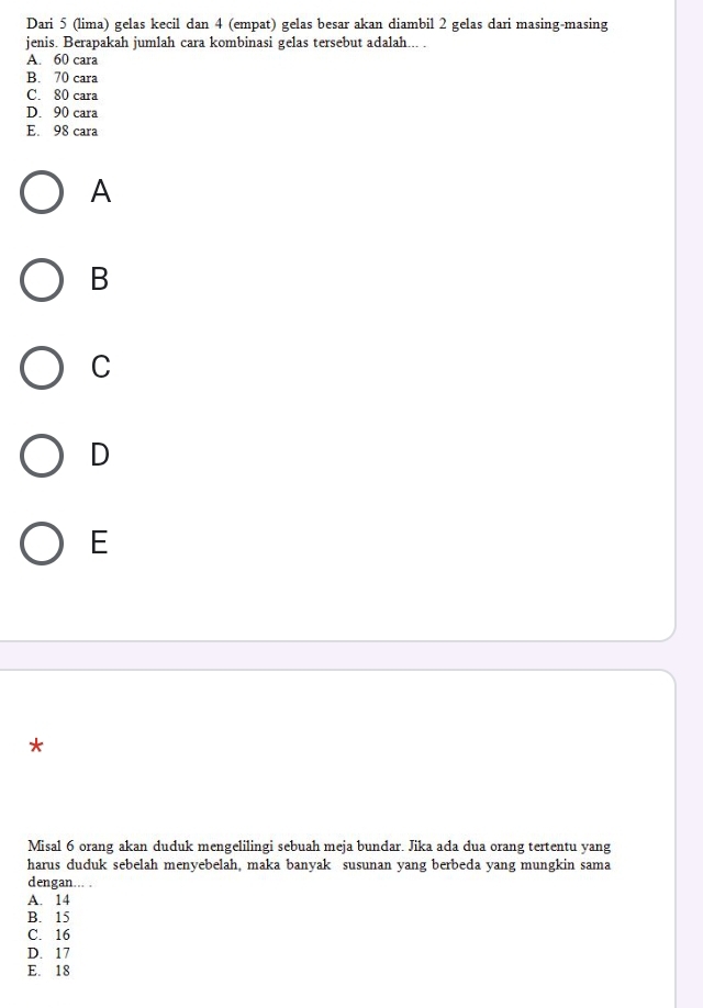 Dari 5 (lima) gelas kecil dan 4 (empat) gelas besar akan diambil 2 gelas dari masing-masing
jenis. Berapakah jumlah cara kombinasi gelas tersebut adalah... .
A. 60 cara
B. 70 cara
C. 80 cara
D. 90 cara
E. 98 cara
A
B
C
D
E
*
Misal 6 orang akan duduk mengelilingi sebuah meja bundar. Jika ada dua orang tertentu yang
harus duduk sebelah menyebelah, maka banyak susunan yang berbeda yang mungkin sama
dengan... .
A. 14
B. 15
C. 16
D. 17
E. 18