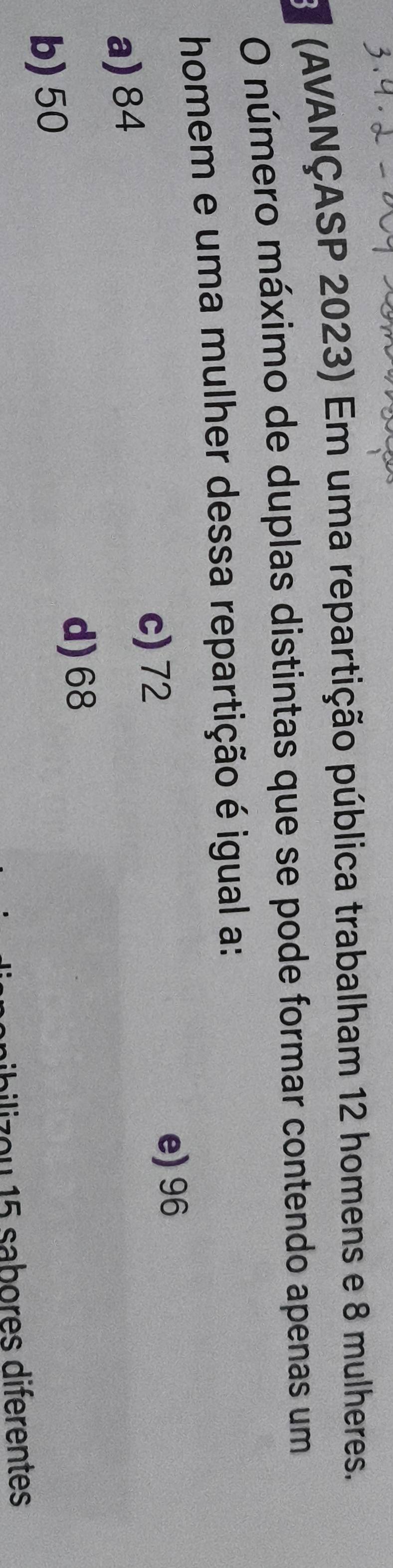 (AVANÇASP 2023) Em uma repartição pública trabalham 12 homens e 8 mulheres.
O número máximo de duplas distintas que se pode formar contendo apenas um
homem e uma mulher dessa repartição é igual a:
c) 72
e) 96
a) 84
d) 68
b) 50
z o u 1 5 sabores diferentes