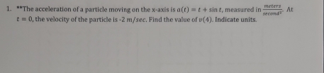 The acceleration of a particle moving on the x-axis is a(t)=t+sin t , measured in  meters/sec ond^2  At
t=0 , the velocity of the particle is -2 m/sec. Find the value of v(4). Indicate units.