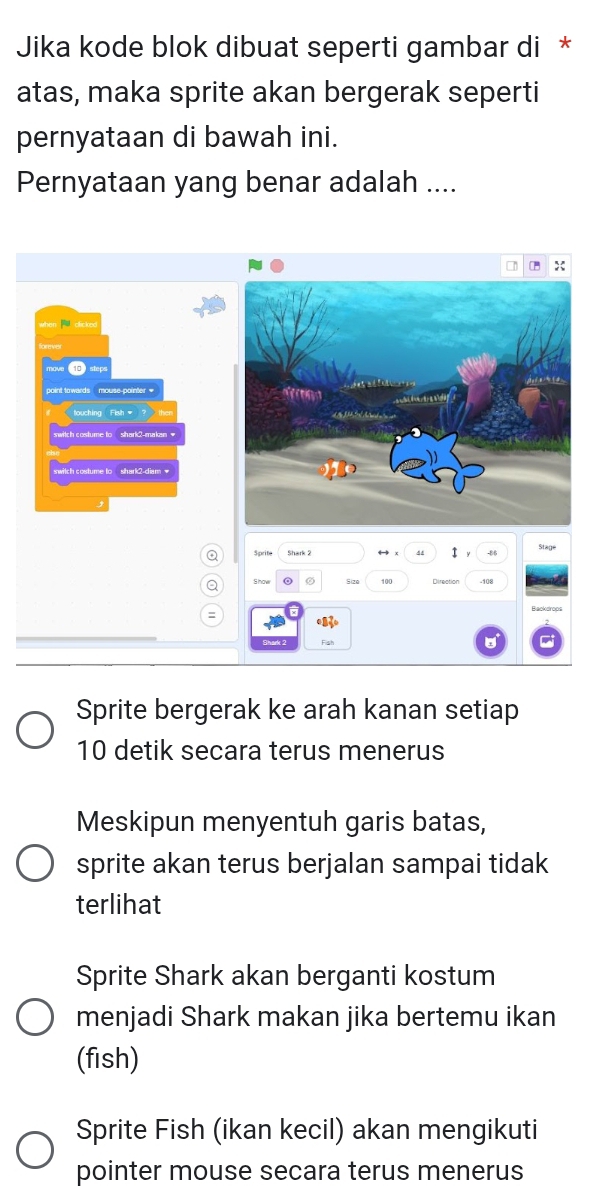 Jika kode blok dibuat seperti gambar di *
atas, maka sprite akan bergerak seperti
pernyataan di bawah ini.
Pernyataan yang benar adalah ....
o Sprite 44 SL80°
Q
100 Direction - 10g
Backdrops
:
Shark 2 Fish
Sprite bergerak ke arah kanan setiap
10 detik secara terus menerus
Meskipun menyentuh garis batas,
sprite akan terus berjalan sampai tidak
terlihat
Sprite Shark akan berganti kostum
menjadi Shark makan jika bertemu ikan
(fish)
Sprite Fish (ikan kecil) akan mengikuti
pointer mouse secara terus menerus