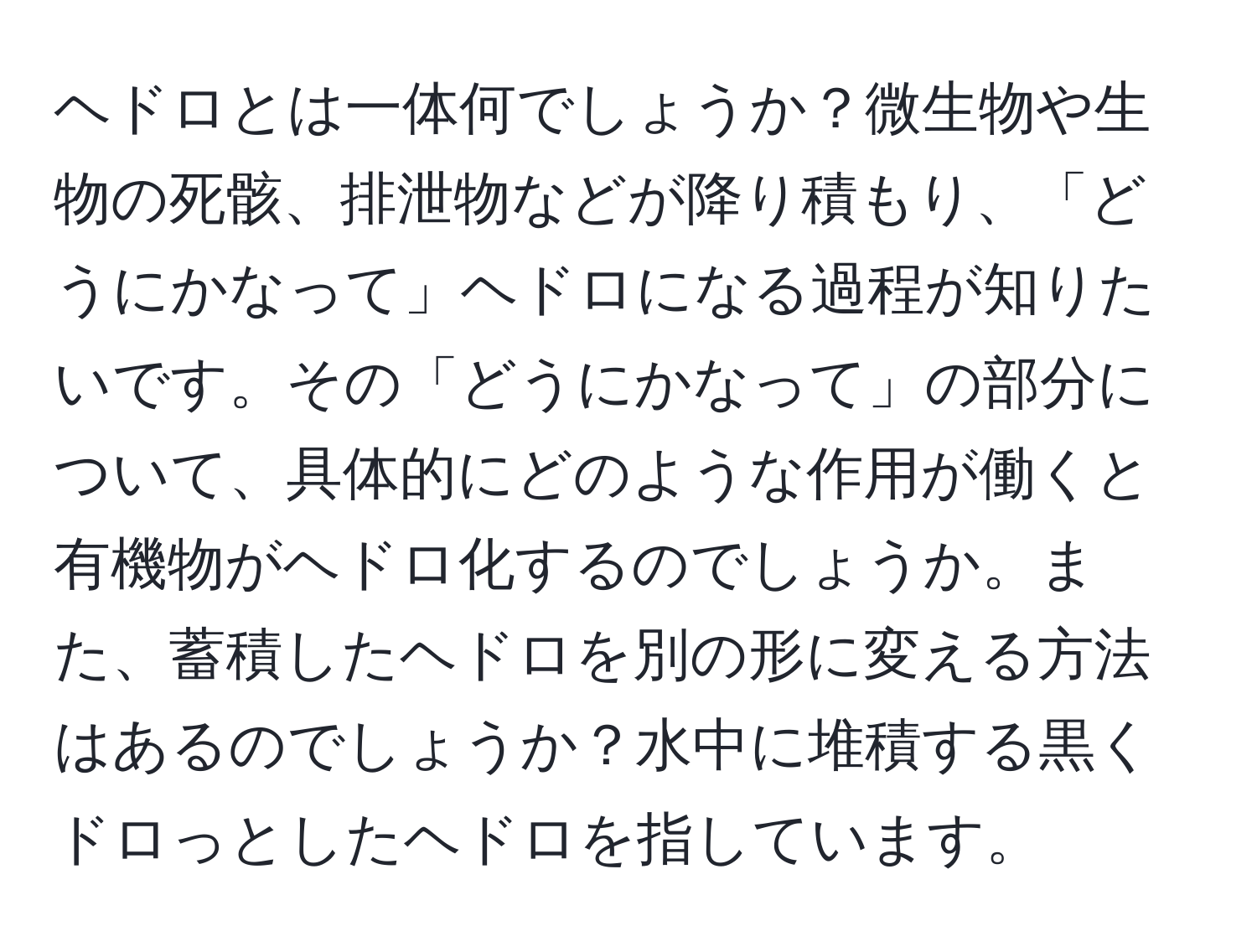 ヘドロとは一体何でしょうか？微生物や生物の死骸、排泄物などが降り積もり、「どうにかなって」ヘドロになる過程が知りたいです。その「どうにかなって」の部分について、具体的にどのような作用が働くと有機物がヘドロ化するのでしょうか。また、蓄積したヘドロを別の形に変える方法はあるのでしょうか？水中に堆積する黒くドロっとしたヘドロを指しています。