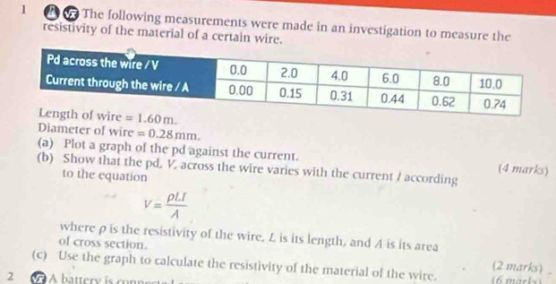 1 2  The following measurements were made in an investigation to measure the
resistivity of the material of a certain wire.
Diameter of wire =0.28mm.
(a) Plot a graph of the pd against the current. (4 marks)
(b) Show that the pd, V, across the wire varies with the current / according
to the equation
V= rho LI/A 
where ρis the resistivity of the wire. L is its length, and A is its area
of cross section. (2 marks)
(c) Use the graph to calculate the resistivity of the material of the wire.
2