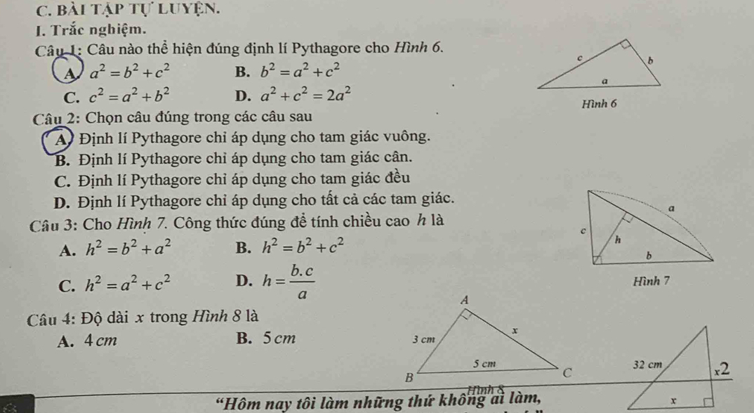 bài tập tự luyện.
I. Trắc nghiệm.
Câu 1: Câu nào thể hiện đúng định lí Pythagore cho Hình 6.
A a^2=b^2+c^2 B. b^2=a^2+c^2
C. c^2=a^2+b^2 D. a^2+c^2=2a^2
Hình 6
* Câu 2: Chọn câu đúng trong các câu sau
A Định lí Pythagore chỉ áp dụng cho tam giác vuông.
B. Định lí Pythagore chỉ áp dụng cho tam giác cân.
C. Định lí Pythagore chỉ áp dụng cho tam giác đều
D. Định lí Pythagore chỉ áp dụng cho tất cả các tam giác.
Câu 3: Cho Hình 7. Công thức đúng đề tính chiều cao h là
A. h^2=b^2+a^2 B. h^2=b^2+c^2
C. h^2=a^2+c^2 D. h= (b.c)/a  Hình 7
Câu 4: Độ dài x trong Hình 8 là
A. 4 cm B. 5 cm
“Hôm nay tôi làm những thứ không ai làm, Hình 8