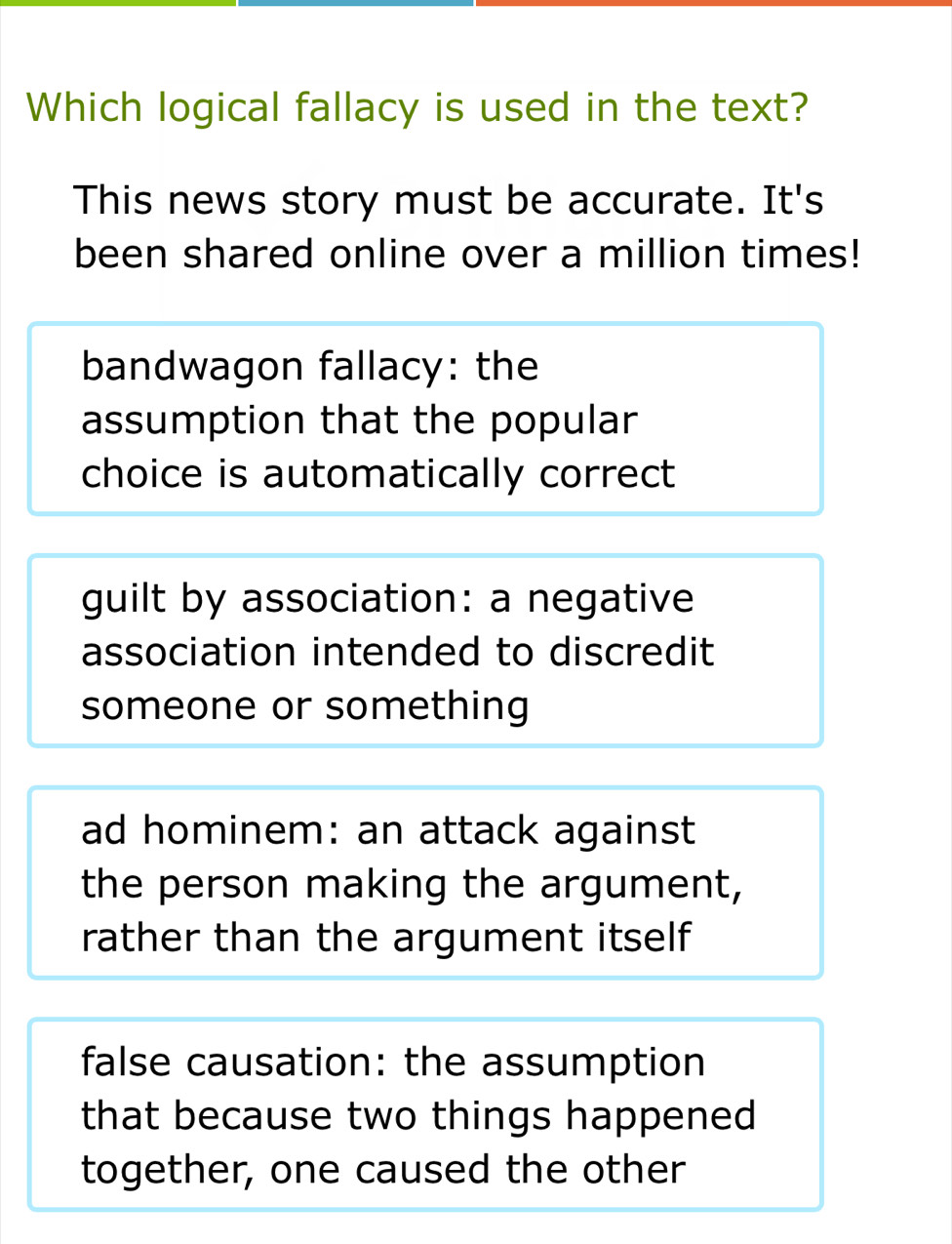 Which logical fallacy is used in the text?
This news story must be accurate. It's
been shared online over a million times!
bandwagon fallacy: the
assumption that the popular
choice is automatically correct
guilt by association: a negative
association intended to discredit
someone or something
ad hominem: an attack against
the person making the argument,
rather than the argument itself
false causation: the assumption
that because two things happened
together, one caused the other