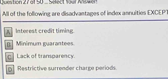 ... Select Your Answer!
All of the following are disadvantages of index annuities EXCEPT
A Interest credit timing.
B Minimum guarantees.
C Lack of transparency.
D Restrictive surrender charge periods.