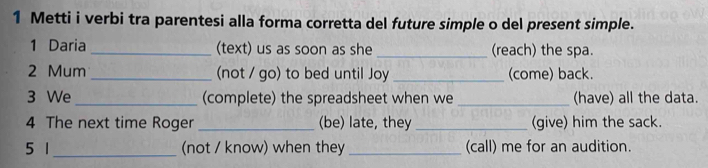 Metti i verbi tra parentesi alla forma corretta del future simple o del present simple. 
1 Daria _(text) us as soon as she _(reach) the spa. 
2 Mum _(not / go) to bed until Joy _(come) back. 
3 We _(complete) the spreadsheet when we _(have) all the data. 
4 The next time Roger _(be) late, they _(give) him the sack. 
5 1_ (not / know) when they _(call) me for an audition.