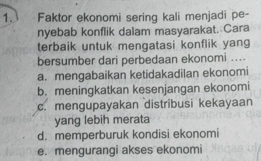 Faktor ekonomi sering kali menjadi pe-
nyebab konflik dalam masyarakat. Cara
terbaik untuk mengatasi konflik yang
bersumber dari perbedaan ekonomi ....
a. mengabaikan ketidakadilan ekonomi
b. meningkatkan kesenjangan ekonomi
c. mengupayakan distribusi kekayaan
yang lebih merata
d. memperburuk kondisi ekonomi
e. mengurangi akses ekonomi