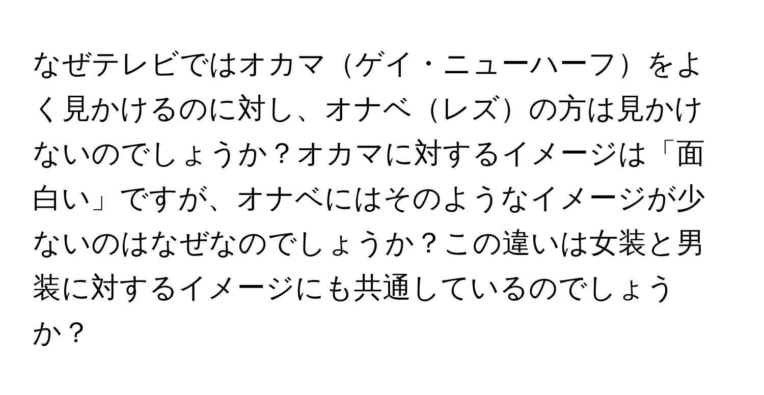 なぜテレビではオカマゲイ・ニューハーフをよく見かけるのに対し、オナベレズの方は見かけないのでしょうか？オカマに対するイメージは「面白い」ですが、オナベにはそのようなイメージが少ないのはなぜなのでしょうか？この違いは女装と男装に対するイメージにも共通しているのでしょうか？