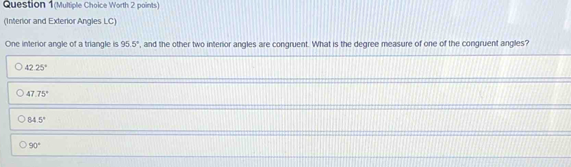 Question 1(Multiple Choice Worth 2 points)
(Interior and Exterior Angles LC)
One interior angle of a triangle is 95.5° , and the other two interior angles are congruent. What is the degree measure of one of the congruent angles?
42.25°
47.75°
84.5°
90°