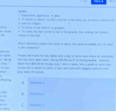 lot t Next ∞
Fackle.
1. Equipment, apparatus, or gear
2. To faten or attach, as with a tackle; to harness; as, to tackle a horve into
a coach or wagon .
e o e to h l 

họ chunk 4. To cau the ground, thus ending the forward 
motion of the ball .
Which definition means the same or about the same as tackfe as it is used
in this sentence?
portg 
do nighcs People will travel for two nights and a day to some spot where all unshelled
taka fish has once been seen, taking $59.99 worth of fishing tackle, "marked
only." down from $80.00 for to -day only," rent a canoe, hire a guide at more than
et law human life is worth in courts of law, and work with dogged parience from
that ? gray dawn till sunset.
Gihpring A Defintion 1
sond B Definison 2
té 
on on C Definition 3
ly bass