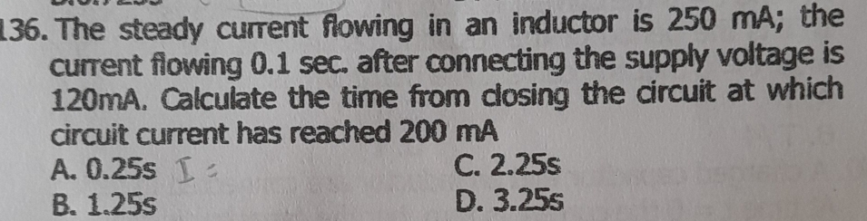 The steady current flowing in an inductor is 250 mA; the
current flowing 0.1 sec. after connecting the supply voltage is
120mA. Calculate the time from closing the circuit at which
circuit current has reached 200 mA
A. 0.25s C. 2.25s
B. 1.25s D. 3.25s