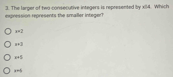 The larger of two consecutive integers is represented by xE4. Which
expression represents the smaller integer?
x+2
x+3
x+5
x+6