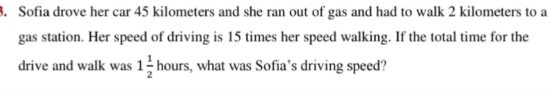 Sofia drove her car 45 kilometers and she ran out of gas and had to walk 2 kilometers to a 
gas station. Her speed of driving is 15 times her speed walking. If the total time for the 
drive and walk was 1 1/2 hours, , what was Sofia’s driving speed?