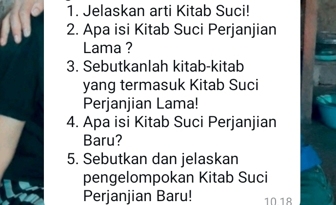 Jelaskan arti Kitab Suci! 
2. Apa isi Kitab Suci Perjanjian 
Lama ? 
3. Sebutkanlah kitab-kitab 
yang termasuk Kitab Suci 
Perjanjian Lama! 
4. Apa isi Kitab Suci Perjanjian 
Baru? 
5. Sebutkan dan jelaskan 
pengelompokan Kitab Suci 
Perjanjian Baru! 10 18