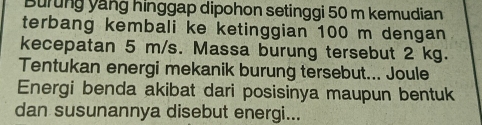 Burung yang hinggap dipohon setinggi 50 m kemudian 
terbang kembali ke ketinggian 100 m dengan 
kecepatan 5 m/s. Massa burung tersebut 2 kg. 
Tentukan energi mekanik burung tersebut... Joule 
Energi benda akibat dari posisinya maupun bentuk 
dan susunannya disebut energi...