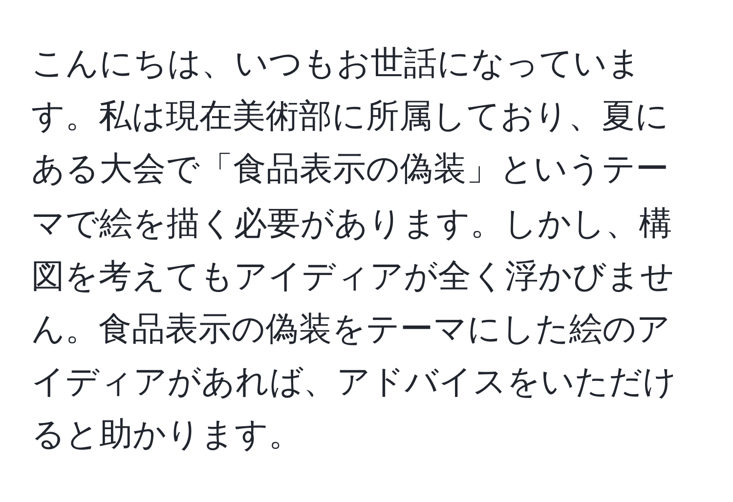 こんにちは、いつもお世話になっています。私は現在美術部に所属しており、夏にある大会で「食品表示の偽装」というテーマで絵を描く必要があります。しかし、構図を考えてもアイディアが全く浮かびません。食品表示の偽装をテーマにした絵のアイディアがあれば、アドバイスをいただけると助かります。