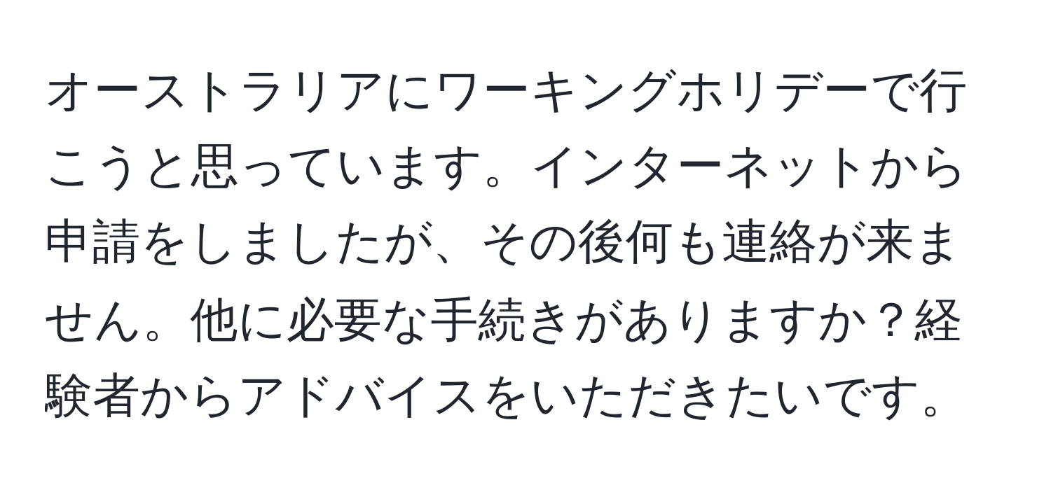 オーストラリアにワーキングホリデーで行こうと思っています。インターネットから申請をしましたが、その後何も連絡が来ません。他に必要な手続きがありますか？経験者からアドバイスをいただきたいです。