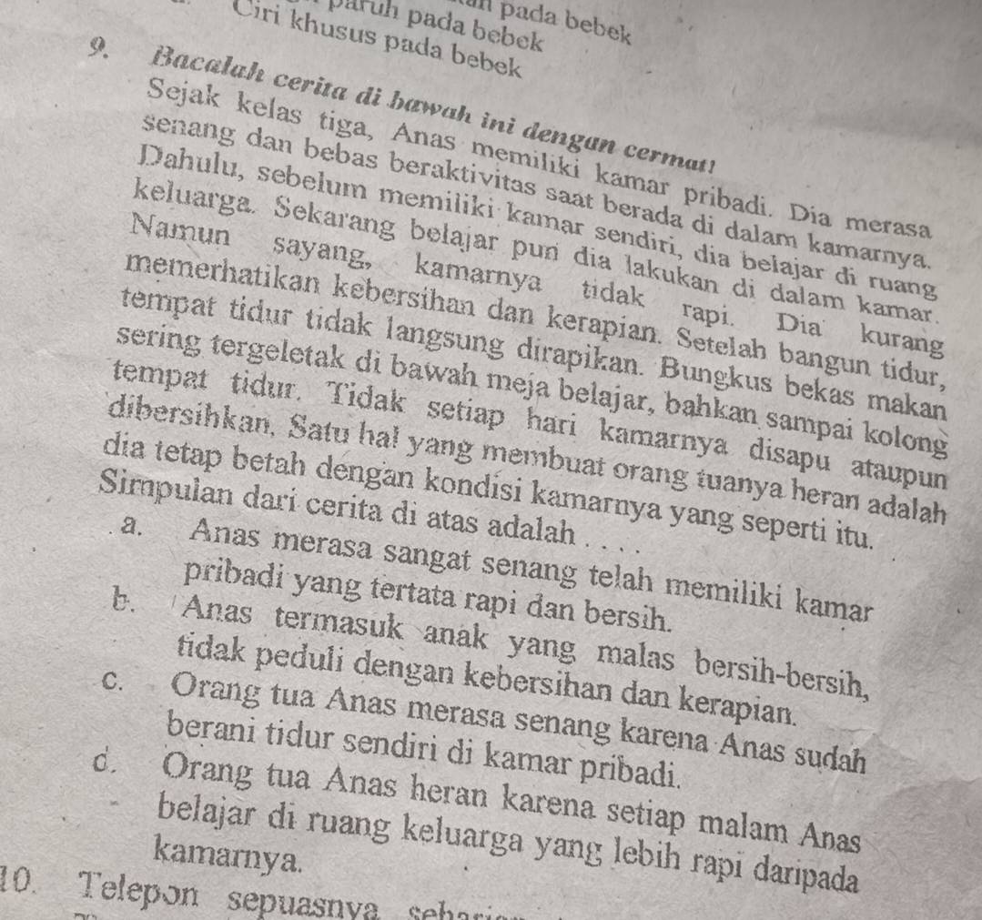 pada bebek
paruh pada bebek
Ciri khusus pada bebek
9. Bacalah cerita di bawah ini dengan cermat!
Sejak kelas tiga, Anas memiliki kamar pribadi. Dia merasa
senang dan bebas beraktivitas saat berada di dalam kamarnya
Dahulu, sebelum memiliki kamar sendiri, dia belajar đi ruang
keluarga. Sekarang bełąjar pun dia lakukan di dalam kamar
Namun sayang, kamarnya tidak rapi. Dia kurang
memerhatikan kebersihan dan kerapian. Setelah bangun tidur,
tempat tidur tidak langsung dirapikan. Bungkus bekas makan
sering tergeletak di bawah meja belajar, bahkan sampai kolong
tempat tidur. Tidak setiap hari kamarnya disapu ataupun
dibersihkan, Satu ha! yang membuat orang tuanya heran adalah
dia tetap betah dengan kondisi kamarnya yang seperti itu.
Simpulan dari cerita di atas adalah . . . .
a. Anas merasa sangat senang telah memiliki kamar
pribadi yang tertata rapi dan bersih.
b. Anas termasuk anak yang malas bersih-bersih,
tidak peduli dengan kebersihan dan kerapian.
c. Orang tua Anas merasa senang karena Anas sudah
berani tidur sendiri di kamar pribadi.
d Orang tua Anas heran karena setiap malam Anas
belajar di ruang keluarga yang lebih rapī daripada
kamarnya.
10. Telepón sepuasnya sehario