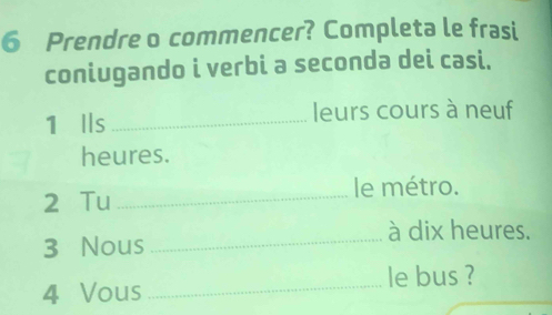 Prendre o commencer? Completa le frasi 
coniugando i verbi a seconda dei casi. 
1 Ils _leurs cours à neuf 
heures. 
2 Tu_ 
le métro. 
à dix heures. 
3 Nous_ 
_ 
le bus ? 
4 Vous