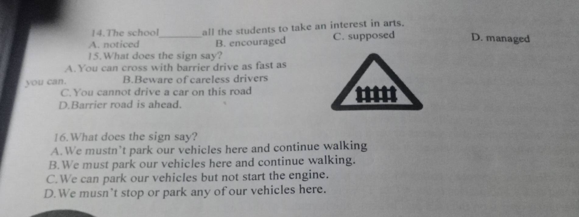 The school
all the students to take an interest in arts.
A. noticed _B. encouraged C. supposed
D. managed
15.What does the sign say?
A.You can cross with barrier drive as fast as
you can. B.Beware of careless drivers
C.You cannot drive a car on this road
D.Barrier road is ahead.
''''
16.What does the sign say?
A. We mustn’t park our vehicles here and continue walking
B.We must park our vehicles here and continue walking.
C.We can park our vehicles but not start the engine.
D.We musn’t stop or park any of our vehicles here.