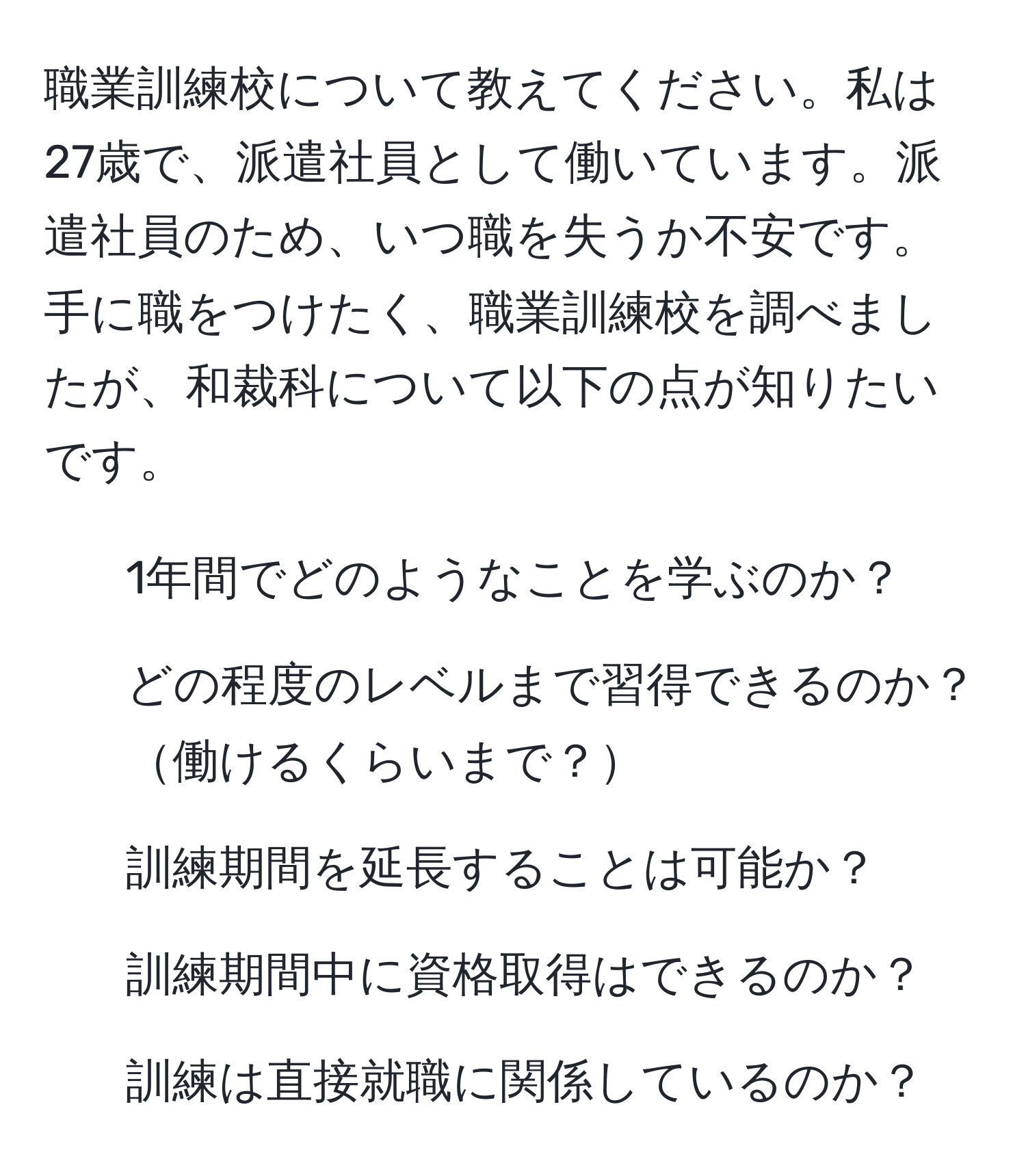 職業訓練校について教えてください。私は27歳で、派遣社員として働いています。派遣社員のため、いつ職を失うか不安です。手に職をつけたく、職業訓練校を調べましたが、和裁科について以下の点が知りたいです。  
1. 1年間でどのようなことを学ぶのか？  
2. どの程度のレベルまで習得できるのか？働けるくらいまで？  
3. 訓練期間を延長することは可能か？  
4. 訓練期間中に資格取得はできるのか？  
5. 訓練は直接就職に関係しているのか？