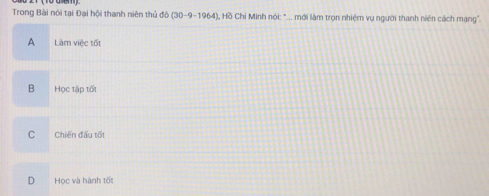 Trong Bài nói tại Đại hội thanh niên thủ dhat 0(30-9-1964) O, Hồ Chí Minh nói: "... mới làm trọn nhiệm vụ người thanh niên cách mạng".
A Làm việc tốt
B Học tập tốt
C Chiến đấu tốt
D Học và hành tốt