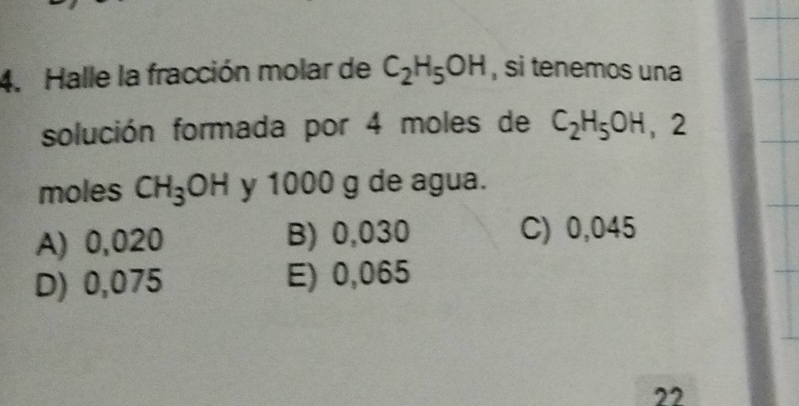 Halle la fracción molar de C_2H_5OH , si tenemos una
solución formada por 4 moles de C_2H_5OH ， 2
moles CH_3OH y 1000 g de agua.
A) 0,020 B) 0,030
C) 0,045
D) 0,075 E) 0,065
22