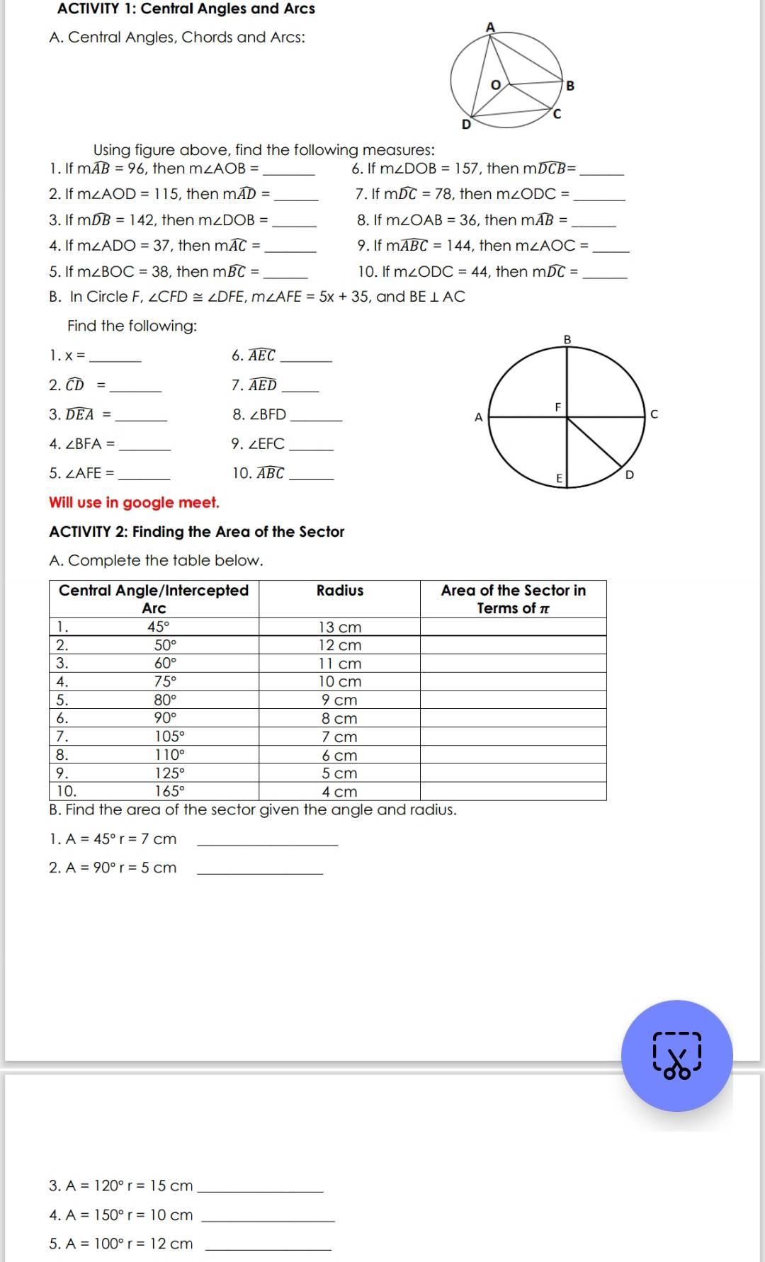 ACTIVITY 1: Central Angles and Arcs
A. Central Angles, Chords and Arcs:
Using figure above, find the following measures:
1. If mwidehat AB=96 then m∠ AOB= _ 6. If m∠ DOB=157 , then mwidehat DCB= _
2. If m∠ AOD=115 , then mwidehat AD= 7. If mwidehat DC=78 , then m∠ ODC=
3. If mwidehat DB=142 , then m ∠ DOB= 8. If m∠ OAB=36 , then mwidehat AB=
4. If m∠ ADO=37 , then mwidehat AC= _9. If mwidehat ABC=144 , then m∠ AOC= _
5. If m∠ BOC=38 then mwidehat BC= _ 10. If m∠ ODC=44 , then mwidehat DC= _
B. In Circle F, ∠ CFD≌ ∠ DFE,m∠ AFE=5x+35 , and BE⊥ AC
Find the following:
1. x= _6. widehat AEC _
2. widehat CD= _7. widehat AED _
3. widehat DEA= _8. ∠ BFD _
4. ∠ BFA= _ 9. ∠ EFC _
5. ∠ AFE= _10. widehat ABC _
Will use in google meet.
ACTIVITY 2: Finding the Area of the Sector
A. Complete the table below.
.
1. A=45°r=7cm _
2. A=90°r=5cm _
3. A=120°r=15cm _
4. A=150°r=10cm _
5. A=100°r=12cm _