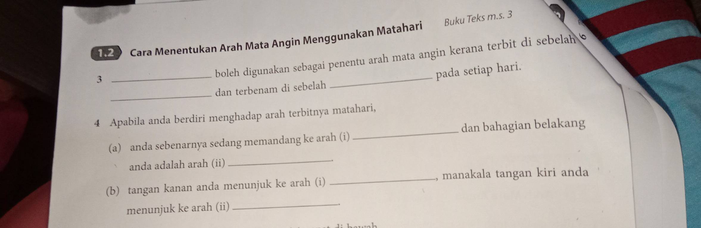 182 Cara Menentukan Arah Mata Angin Menggunakan Matahari Buku Teks m.s. 3
3 
_boleh digunakan sebagai penentu arah mata angin kerana terbit di sebelah 
_pada setiap hari. 
_ 
dan terbenam di sebelah 
4 Apabila anda berdiri menghadap arah terbitnya matahari, 
_dan bahagian belakang 
(a) anda sebenarnya sedang memandang ke arah (i) 
anda adalah arah (ii) 
_ 
_, manakala tangan kiri anda 
(b) tangan kanan anda menunjuk ke arah (i) 
menunjuk ke arah (ii) 
_