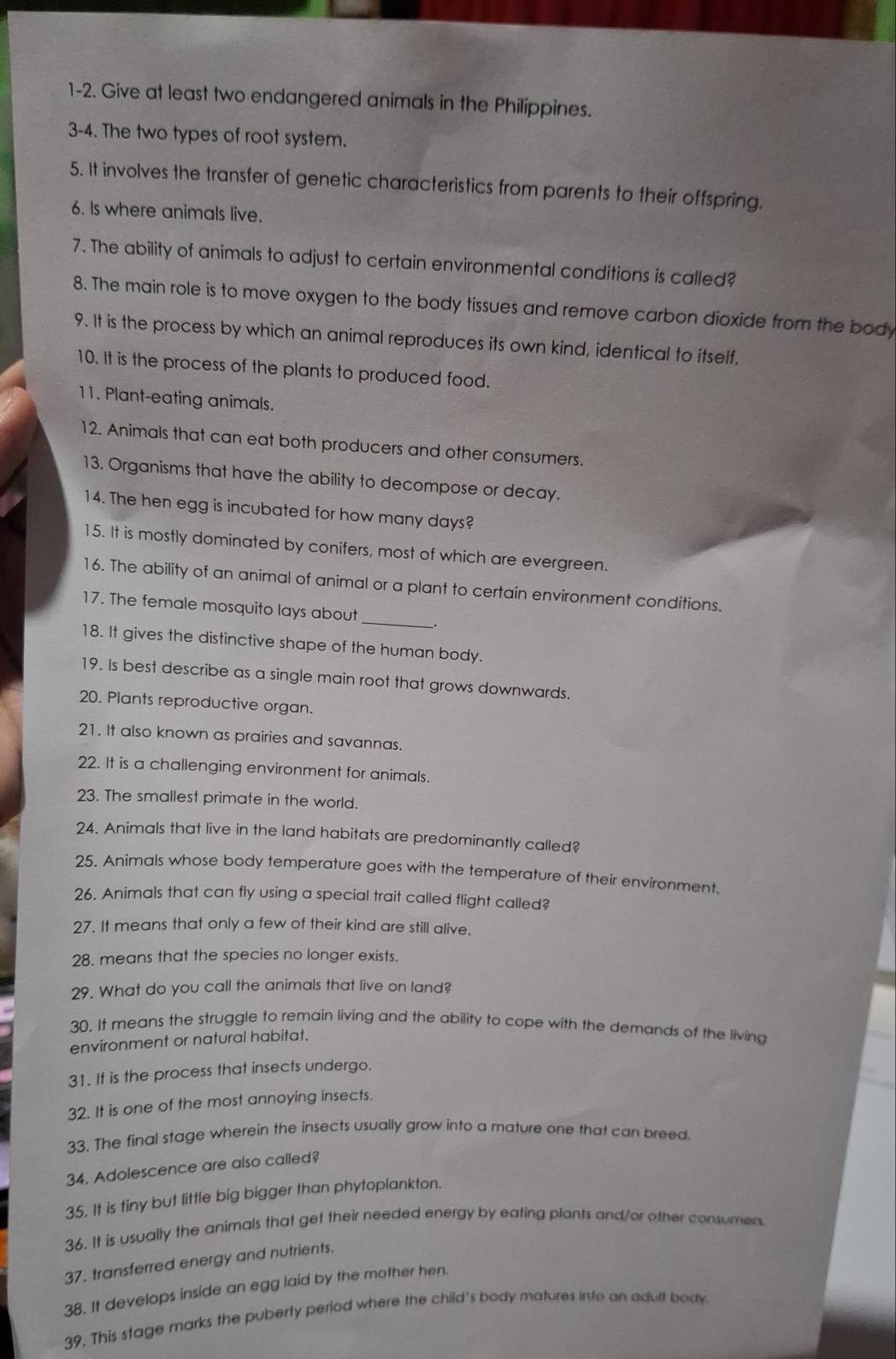 1-2. Give at least two endangered animals in the Philippines.
3-4. The two types of root system.
5. It involves the transfer of genetic characteristics from parents to their offspring.
6. Is where animals live.
7. The ability of animals to adjust to certain environmental conditions is called?
8. The main role is to move oxygen to the body tissues and remove carbon dioxide from the body
9. It is the process by which an animal reproduces its own kind, identical to itself.
10. It is the process of the plants to produced food.
11. Plant-eating animals.
12. Animals that can eat both producers and other consumers.
13. Organisms that have the ability to decompose or decay.
14. The hen egg is incubated for how many days?
15. It is mostly dominated by conifers, most of which are evergreen.
16. The ability of an animal of animal or a plant to certain environment conditions.
17. The female mosquito lays about_ .
18. It gives the distinctive shape of the human body.
19. Is best describe as a single main root that grows downwards.
20. Plants reproductive organ.
21. It also known as prairies and savannas.
22. It is a challenging environment for animals.
23. The smallest primate in the world.
24. Animals that live in the land habitats are predominantly called?
25. Animals whose body temperature goes with the temperature of their environment.
26. Animals that can fly using a special trait called flight called?
27. It means that only a few of their kind are still alive.
28. means that the species no longer exists.
29. What do you call the animals that live on land?
30. It means the struggle to remain living and the ability to cope with the demands of the living
environment or natural habitat.
31. It is the process that insects undergo.
32. It is one of the most annoying insects.
33. The final stage wherein the insects usually grow into a mature one that can breed.
34. Adolescence are also called?
35. It is tiny but little big bigger than phytoplankton.
36. It is usually the animals that get their needed energy by eating plants and/or other consumen.
37. transferred energy and nutrients.
38. It develops inside an egg laid by the mother hen.
39, This stage marks the puberty period where the child's body matures into an adult body.