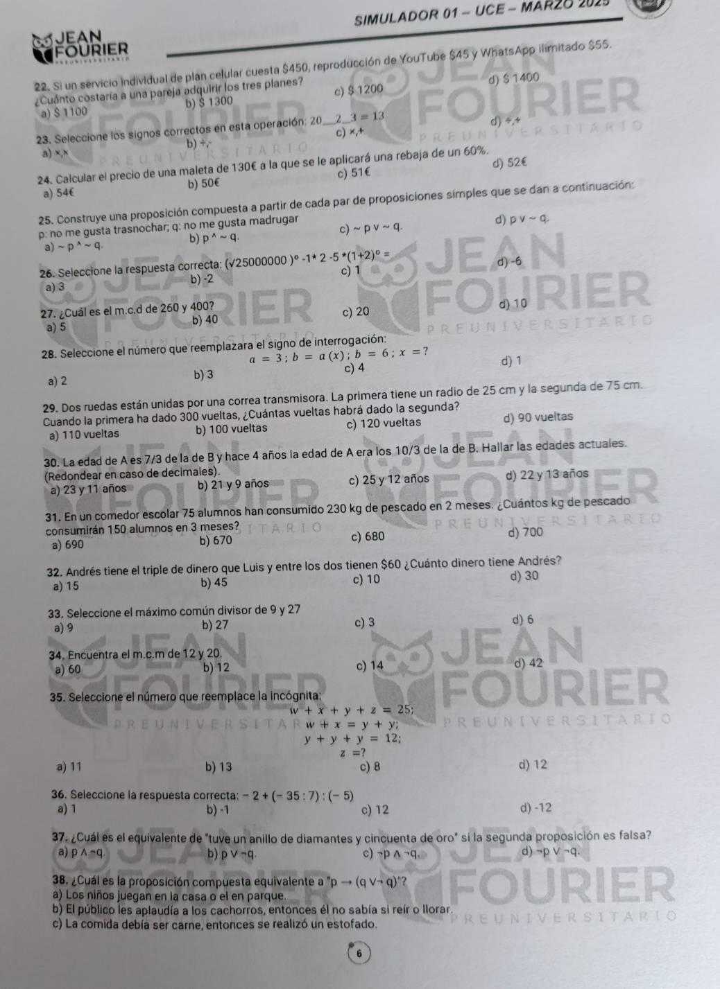 SIMULADOR 01 - UCE - MAR2O 2025
FOURIER JEAN
22. Si un servicio individual de plan celular cuesta $450, reproducción de YouTube $45 y WhatsApp ilimitado $55.
¿Cuánto costaría a una pareja adquirir los tres planes?
a) $ 1100 b) Š 1300 c)$ 1200 d) $ 1400
c) x_1+ d)
23. Seleccione los signos correctos en esta operación: 20 _Z_ 3=13
b) +,-
a)
24. Calcular el precio de una maleta de 130€ a la que se le aplicará una rebaja de un 60%.
a) 54€ b) 50€ c) 51€ d) 52€
25. Construye una proposición compuesta a partir de cada par de proposiciones símples que se dan a continuación:
c)
p: no me gusta trasnochar; q: no me gusta madrugar sim pvee sim q.
d) pvee sim q.
b) p^(wedge)sim q.
a) sim p^(wedge)sim q.
26. Seleccione la respuesta correcta: (√25000000 )^circ -1*2-5*(1+2)^circ = E d) -6
a) 3 b) -2 c) 1
27. ¿Cuál es el m.c.d de 260 y 400? d) 10 rIEr
a) 5 b) 40 c) 20
28. Seleccione el número que reemplazara el signo de interrogación:
a=3;b=a(x);b=6;x=?
a) 2 b)3 c) 4
d) 1
29. Dos ruedas están unidas por una correa transmisora. La primera tiene un radio de 25 cm y la segunda de 75 cm.
Cuando la primera ha dado 300 vueltas, ¿Cuántas vueltas habrá dado la segunda?
a) 110 vueltas b) 100 vueltas c) 120 vueltas d) 90 vueltas
30. La edad de A es 7/3 de la de B y hace 4 años la edad de A era los 10/3 de la de B. Hallar las edades actuales.
(Redondear en caso de decimales).
a) 23 y 11 años b) 21 y 9 años c) 25 y 12 años d) 22 y 13 años
31. En un comedor escolar 75 alumnos han consumido 230 kg de pescado en 2 meses. ¿Cuántos kg de pescado
consumirán 150 alumnos en 3 meses?
a) 690 b) 670 c) 680 d) 700
32. Andrés tiene el triple de dinero que Luis y entre los dos tienen $60 ¿Cuánto dinero tiene Andrés?
a) 15 b) 45 c) 10 d) 30
33. Seleccione el máximo común divisor de 9 y 27 d) 6
a) 9 b) 27 c) 3
34. Encuentra el m.c.m de 12 y 20. c) 14
a) 60 b) 12 d) 42
● U
35. Seleccione el número que reemplace la incógnita RIER
w+x+y+z=25;
w+x=y+y; U N I V E R
y+y+y=12;
z=?
a) 11 b) 13 c) 8 d) 12
36. Seleccione la respuesta correcta: -2+(-35:7):(-5)
a) 1 b) -1 c) 12 d) -12
37. ¿Cuál es el equivalente de "tuve un anillo de diamantes y cincuenta de oro" sí la segunda proposición es falsa?
a) pwedge sim q b) pvee neg q. c) neg pwedge neg q, d) ¬p ∨ ¬q.
38. ¿Cuál es la proposición compuesta equivalente a ''pto (qvee neg q)''
a) Los niños juegan en la casa o el en parque
b) El público les aplaudía a los cachorros, entonces él no sabía si reír o llorar
c) La comida debía ser carne, entonces se realizó un estofado.
6