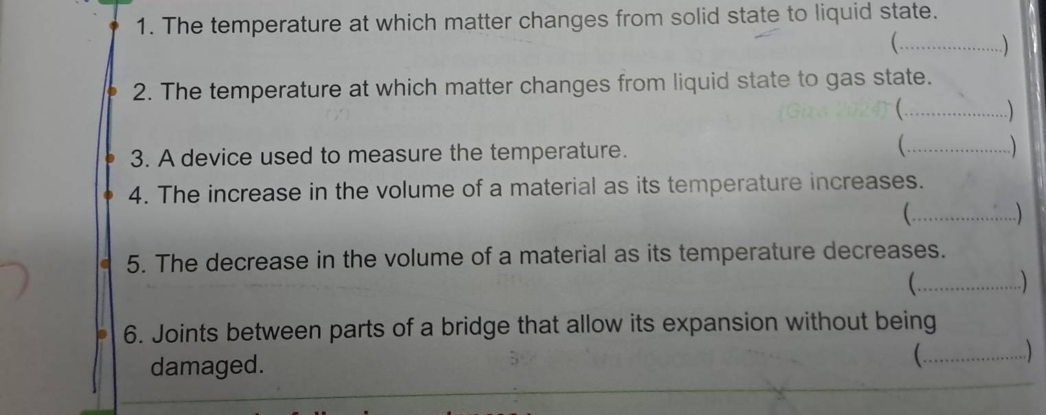 The temperature at which matter changes from solid state to liquid state. 
(.._ 
.) 
2. The temperature at which matter changes from liquid state to gas state. 
(…_ ....) 
( . 
3. A device used to measure the temperature. _ ) 
4. The increase in the volume of a material as its temperature increases. 
(.._ 
. 
5. The decrease in the volume of a material as its temperature decreases. 
(.. 
) 
6. Joints between parts of a bridge that allow its expansion without being 
damaged. (._