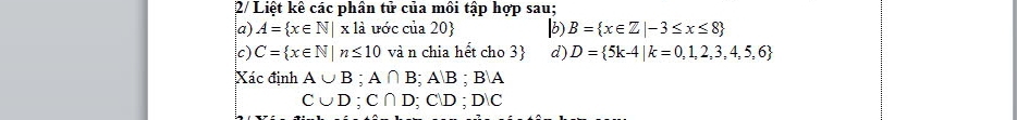 2/ Liệt kê các phân tử của môi tập hợp sau; 
a) A= x∈ N|x1dot a ước của 20 b B= x∈ Z|-3≤ x≤ 8
c) C= x∈ N|n≤ 10 và n chia hết cho 3 d) D= 5k-4|k=0,1,2,3,4,5,6
Xác định A∪ B; A∩ B; AB; BA
C∪ D; C∩ D; C∪ D; D∪ C