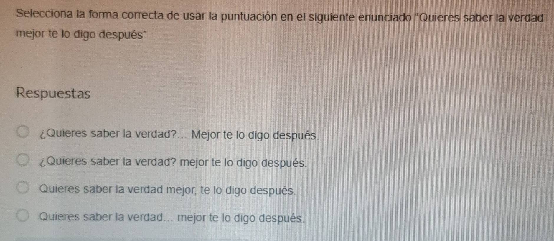 Selecciona la forma correcta de usar la puntuación en el siguiente enunciado "Quieres saber la verdad
mejor te lo digo después"
Respuestas
¿Quieres saber la verdad?... Mejor te lo digo después.
¿Quieres saber la verdad? mejor te lo digo después.
Quieres saber la verdad mejor, te lo digo después.
Quieres saber la verdad... mejor te lo digo después.