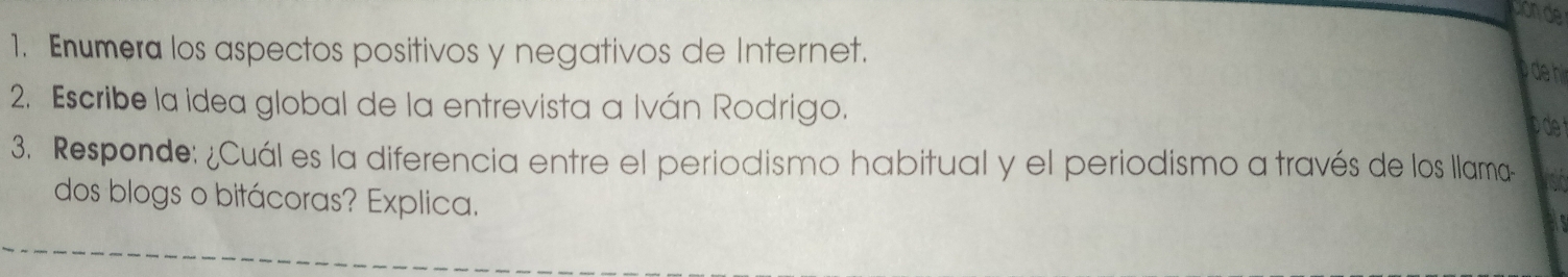 Enumera los aspectos positivos y negativos de Internet. 
de hi 
2. Escribe la idea global de la entrevista a Iván Rodrigo. 
3. Responde: ¿Cuál es la diferencia entre el periodismo habitual y el periodismo a través de los llama- 
dos blogs o bitácoras? Explica.