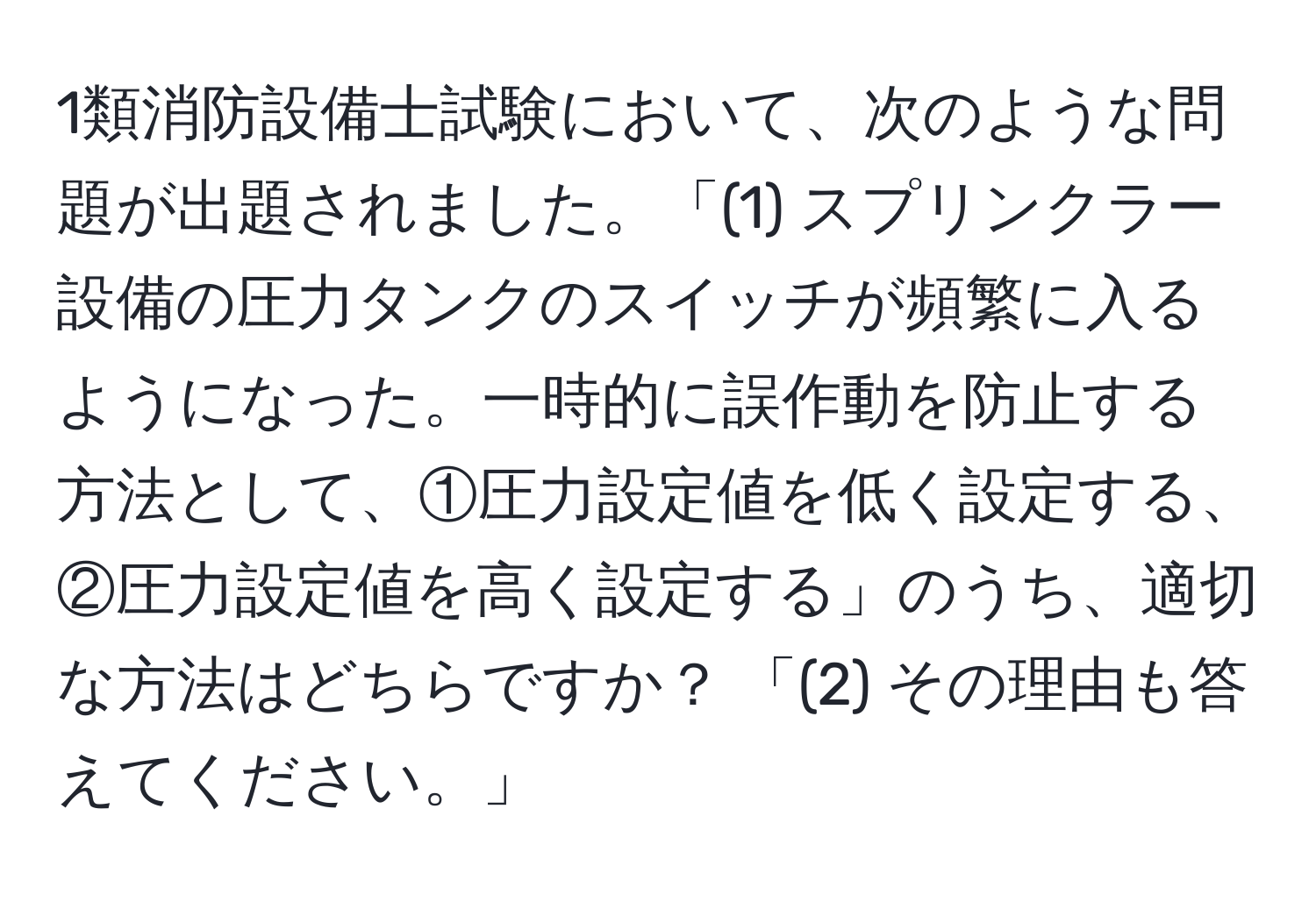 1類消防設備士試験において、次のような問題が出題されました。「(1) スプリンクラー設備の圧力タンクのスイッチが頻繁に入るようになった。一時的に誤作動を防止する方法として、①圧力設定値を低く設定する、②圧力設定値を高く設定する」のうち、適切な方法はどちらですか？ 「(2) その理由も答えてください。」