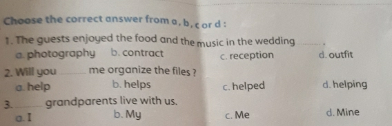 Choose the correct answer from a, b, c or d :
1. The guests enjoyed the food and the music in the wedding _.
a. photography b. contract c. reception d. outfit
2. Will you _me organize the files ?
a. help b. helps c. helped d. helping
3._ grandparents live with us.
a. I b. My c. Me d. Mine